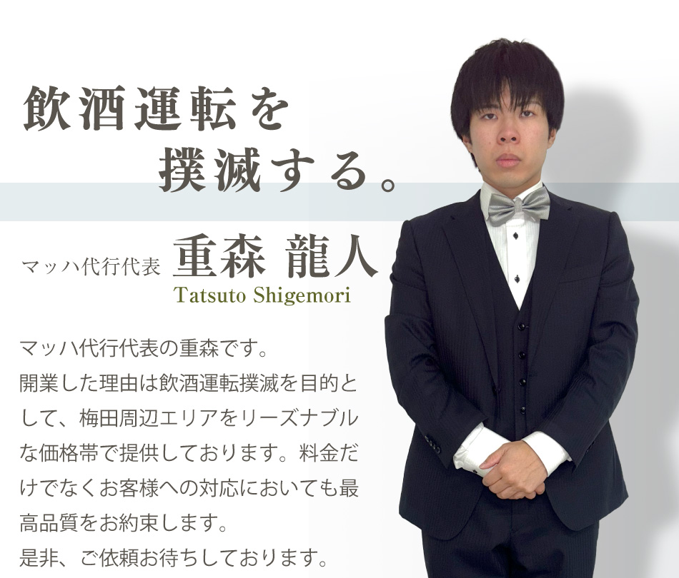 マッハ代行代表、重森龍人。飲酒運転を撲滅する。マッハ代行の重森です。開業した理由は飲酒運転撲滅を目的として、梅田周辺エリアをリーズナブルな価格帯で提供しております。料金だけでなくお客様への対応においても最高品質をお約束します。是非、ご依頼お待ちしております。