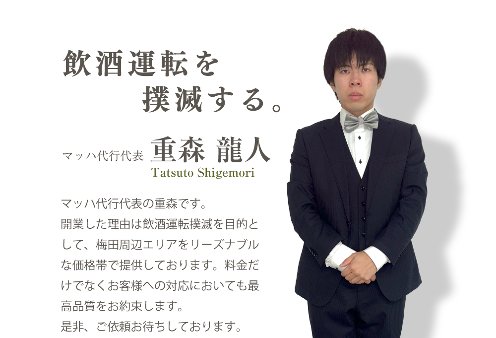 マッハ代行代表、重森龍人。飲酒運転を撲滅する。マッハ代行の重森です。開業した理由は飲酒運転撲滅を目的として、梅田周辺エリアをリーズナブルな価格帯で提供しております。料金だけでなくお客様への対応においても最高品質をお約束します。是非、ご依頼お待ちしております。